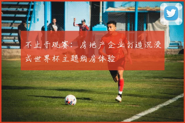 不止于观赛：房地产企业打造沉浸式世界杯主题购房体验