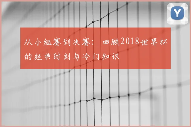 从小组赛到决赛:回顾2018世界杯的经典时刻与冷门知识