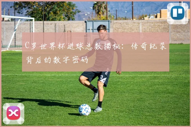 C罗世界杯进球总数揭秘:传奇纪录背后的数字密码