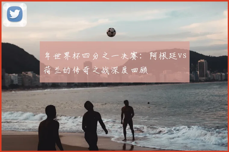 年世界杯四分之一决赛：阿根廷vs荷兰的传奇之战深度回顾