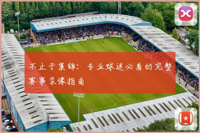 不止于集锦：专业球迷必看的完整赛事录像指南