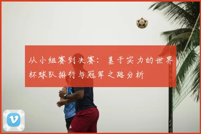 从小组赛到决赛：基于实力的世界杯球队排行与冠军之路分析