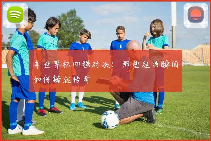 年世界杯四强对决：那些经典瞬间如何铸就传奇