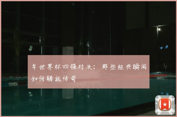 年世界杯四强对决：那些经典瞬间如何铸就传奇
