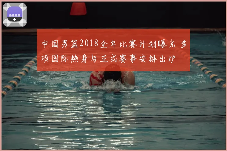 中国男篮2018全年比赛计划曝光 多项国际热身与正式赛事安排出炉