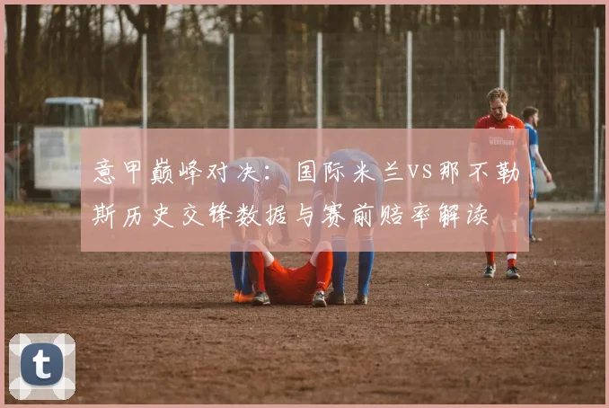 意甲巅峰对决：国际米兰vs那不勒斯历史交锋数据与赛前赔率解读