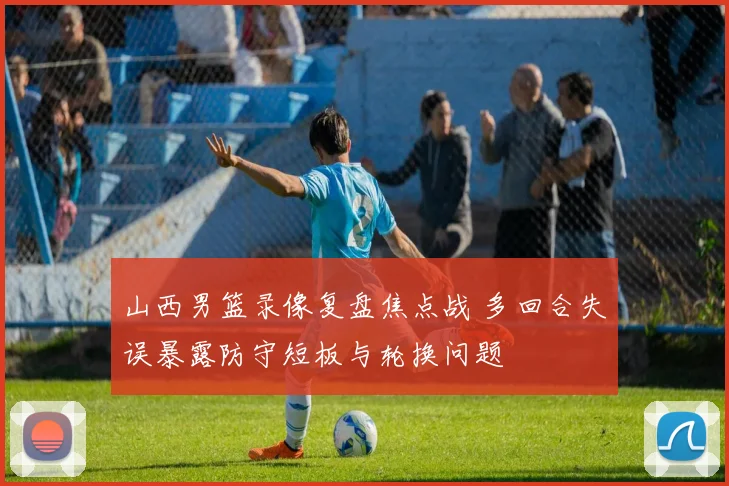 山西男篮录像复盘焦点战 多回合失误暴露防守短板与轮换问题