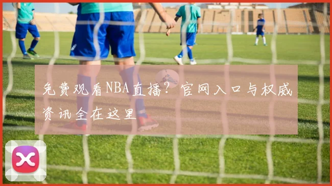 免费观看NBA直播？官网入口与权威资讯全在这里