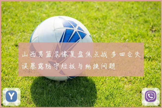 山西男篮录像复盘焦点战 多回合失误暴露防守短板与轮换问题