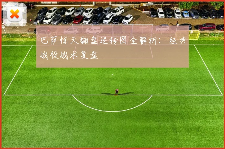 巴萨惊天翻盘逆转图全解析：经典战役战术复盘