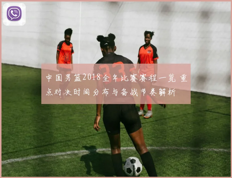 中国男篮2018全年比赛赛程一览 重点对决时间分布与备战节奏解析